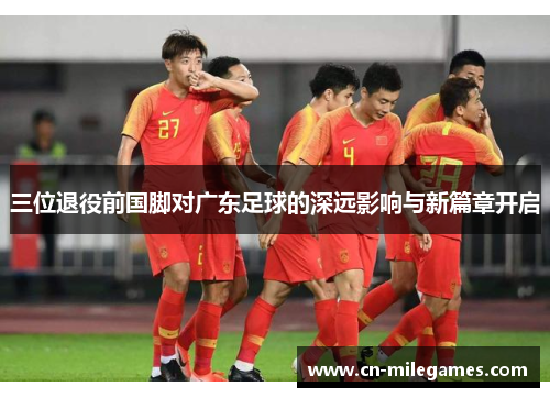 三位退役前国脚对广东足球的深远影响与新篇章开启
