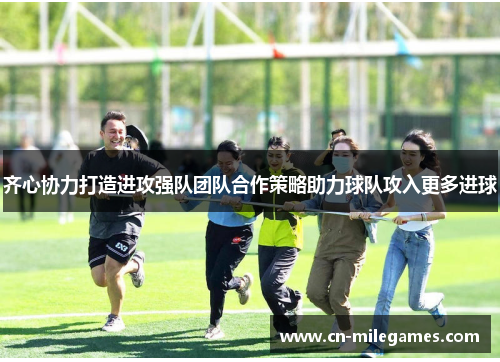 齐心协力打造进攻强队团队合作策略助力球队攻入更多进球