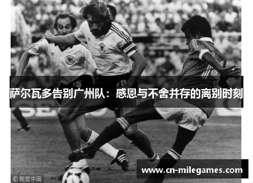 萨尔瓦多告别广州队：感恩与不舍并存的离别时刻