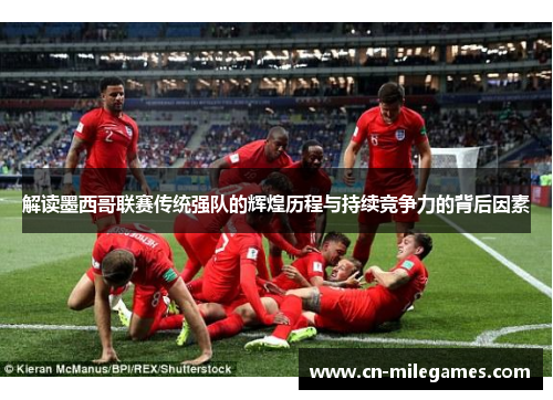 解读墨西哥联赛传统强队的辉煌历程与持续竞争力的背后因素