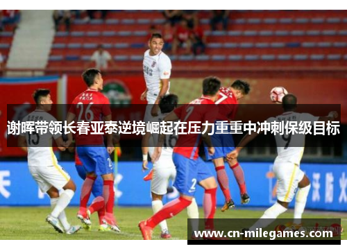 谢晖带领长春亚泰逆境崛起在压力重重中冲刺保级目标