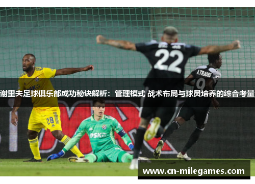 谢里夫足球俱乐部成功秘诀解析：管理模式 战术布局与球员培养的综合考量