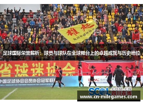 足球国际荣誉解析：球员与球队在全球舞台上的卓越成就与历史地位